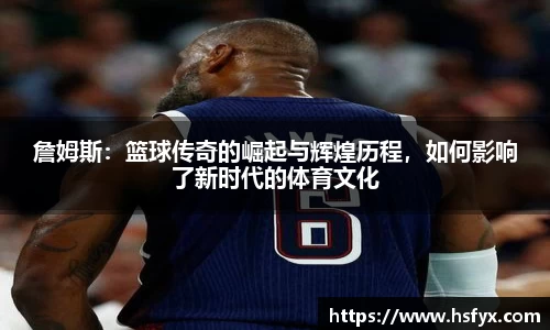 詹姆斯：篮球传奇的崛起与辉煌历程，如何影响了新时代的体育文化