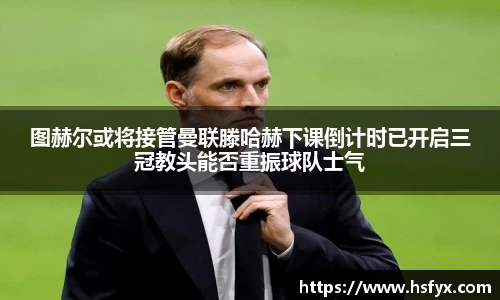 图赫尔或将接管曼联滕哈赫下课倒计时已开启三冠教头能否重振球队士气